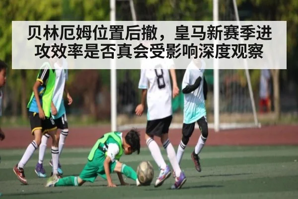 贝林厄姆位置后撤，皇马新赛季进攻效率是否真会受影响深度观察 | kaiyun
