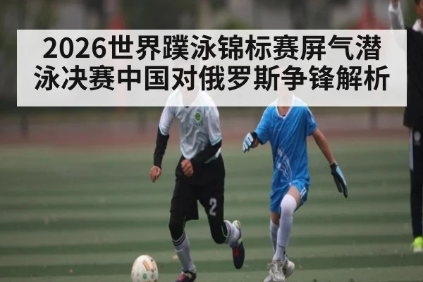 2026世界蹼泳锦标赛屏气潜泳决赛中国对俄罗斯争锋解析 | kaiyun