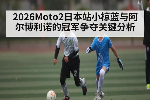 2026Moto2日本站小椋蓝与阿尔博利诺的冠军争夺关键分析 - kaiyun